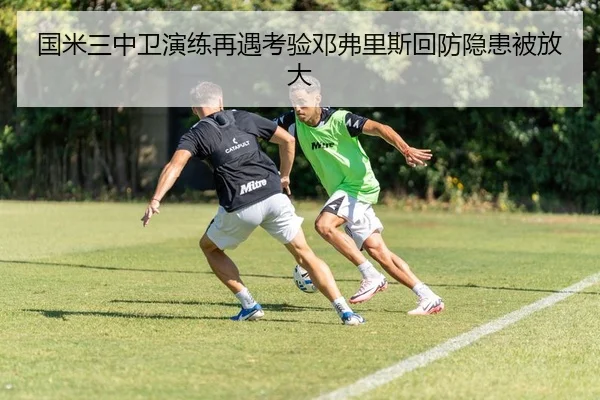 国米三中卫演练再遇考验邓弗里斯回防隐患被放大