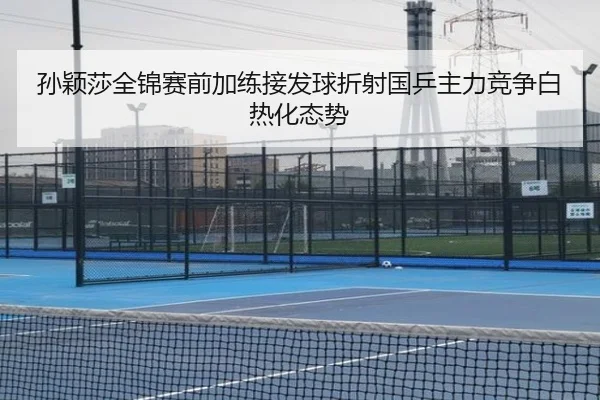 孙颖莎全锦赛前加练接发球折射国乒主力竞争白热化态势