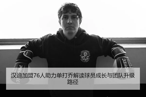 汉迪加盟76人助力单打乔解读球员成长与团队升级路径